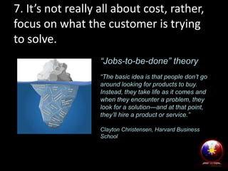 7. It’s not really all about cost, rather,
focus on what the customer is trying
to solve.
“Jobs-to-be-done” theory
“The basic idea is that people don’t go
around looking for products to buy.
Instead, they take life as it comes and
when they encounter a problem, they
look for a solution—and at that point,
they’ll hire a product or service.”
Clayton Christensen, Harvard Business
School
 