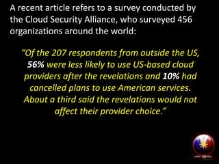 “Of the 207 respondents from outside the US,
56% were less likely to use US-based cloud
providers after the revelations and 10% had
cancelled plans to use American services.
About a third said the revelations would not
affect their provider choice.”
18
A recent article refers to a survey conducted by
the Cloud Security Alliance, who surveyed 456
organizations around the world:
 