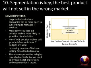 10. Segmentation is key, the best product
will not sell in the wrong market.
SOME HYPOTHESIS:
• Large and mid-size local
companies will be more open to
subscribing to managed IT
services
• More savvy <40 year old
decision makers more likely to
go with a cloud solution
• Non-IT LOB decision makers will
grow in influence in how IT
budgets are used
• Increasing number of bids are
looking for a cloud alternative
• There are opportunities in highly
regulated verticals, but we need
to invest on a lot of pre-work
and unconventional tactics.
 