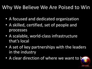 Why We Believe We Are Poised to Win
• A focused and dedicated organization
• A skilled, certified, set of people and
processes
• A scalable, world-class infrastructure
that’s local
• A set of key partnerships with the leaders
in the industry
• A clear direction of where we want to be
 