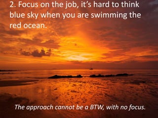 2. Focus on the job, it’s hard to think
blue sky when you are swimming the
red ocean.
The approach cannot be a BTW, with no focus.
 