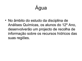 Água No âmbito do estudo da disciplina de Análises Químicas, os alunos do 12º Ano, desenvolverão um projecto de recolha de informação sobre os recursos hídricos das suas regiões. 