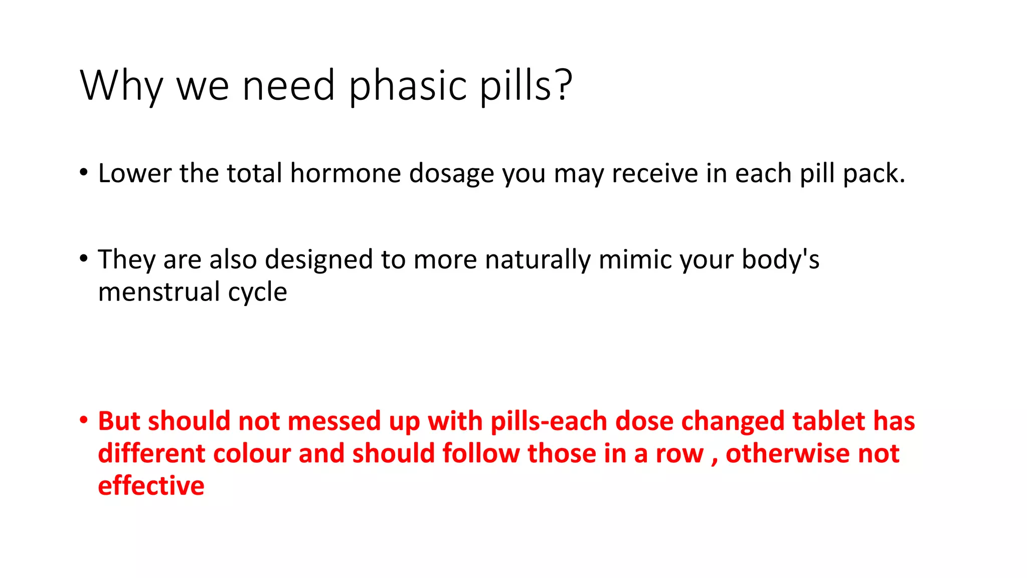 Why we need phasic pills?
• Lower the total hormone dosage you may receive in each pill pack.
• They are also designed to more naturally mimic your body's
menstrual cycle
• But should not messed up with pills-each dose changed tablet has
different colour and should follow those in a row , otherwise not
effective
 