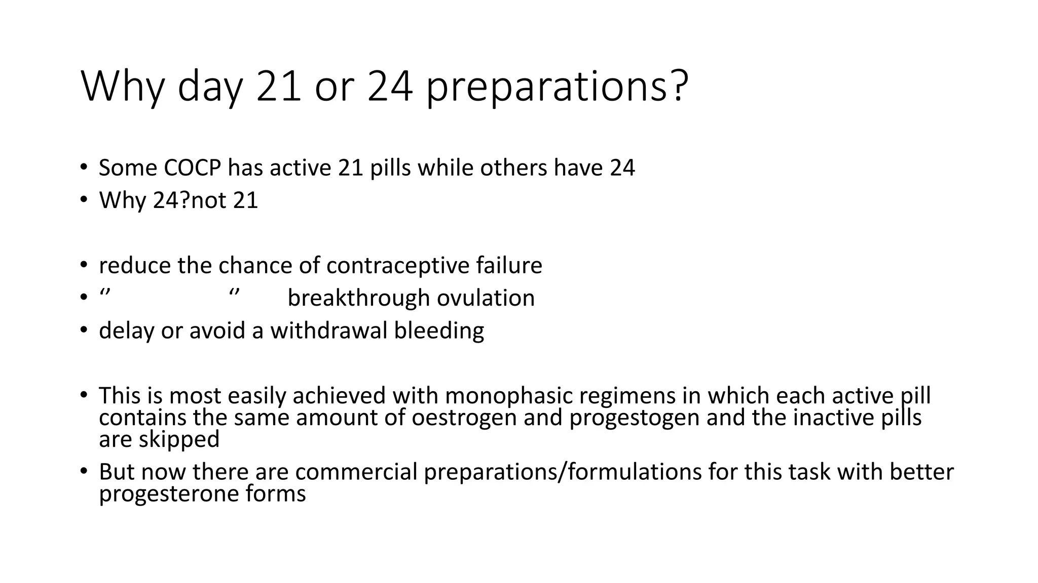 Why day 21 or 24 preparations?
• Some COCP has active 21 pills while others have 24
• Why 24?not 21
• reduce the chance of contraceptive failure
• ‘’ ‘’ breakthrough ovulation
• delay or avoid a withdrawal bleeding
• This is most easily achieved with monophasic regimens in which each active pill
contains the same amount of oestrogen and progestogen and the inactive pills
are skipped
• But now there are commercial preparations/formulations for this task with better
progesterone forms
 