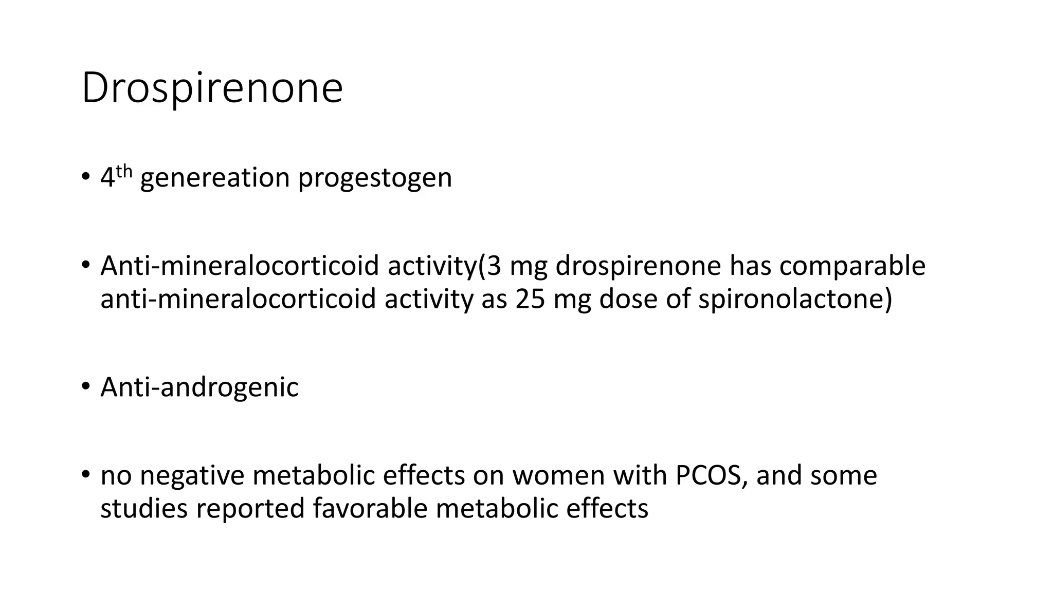 Drospirenone
• 4th genereation progestogen
• Anti-mineralocorticoid activity(3 mg drospirenone has comparable
anti-mineralocorticoid activity as 25 mg dose of spironolactone)
• Anti-androgenic
• no negative metabolic effects on women with PCOS, and some
studies reported favorable metabolic effects
 