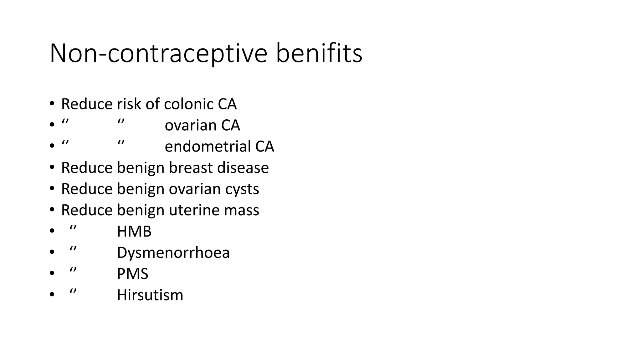 Non-contraceptive benifits
• Reduce risk of colonic CA
• ‘’ ‘’ ovarian CA
• ‘’ ‘’ endometrial CA
• Reduce benign breast disease
• Reduce benign ovarian cysts
• Reduce benign uterine mass
• ‘’ HMB
• ‘’ Dysmenorrhoea
• ‘’ PMS
• ‘’ Hirsutism
 