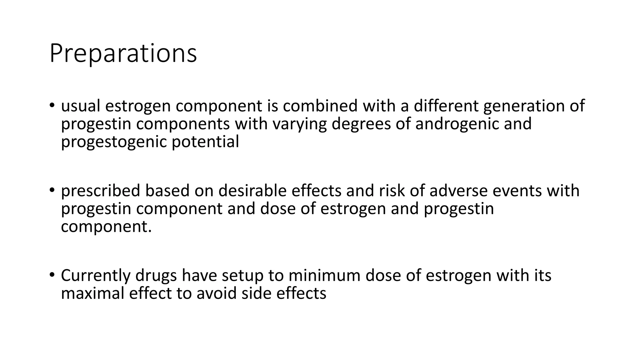 Preparations
• usual estrogen component is combined with a different generation of
progestin components with varying degrees of androgenic and
progestogenic potential
• prescribed based on desirable effects and risk of adverse events with
progestin component and dose of estrogen and progestin
component.
• Currently drugs have setup to minimum dose of estrogen with its
maximal effect to avoid side effects
 