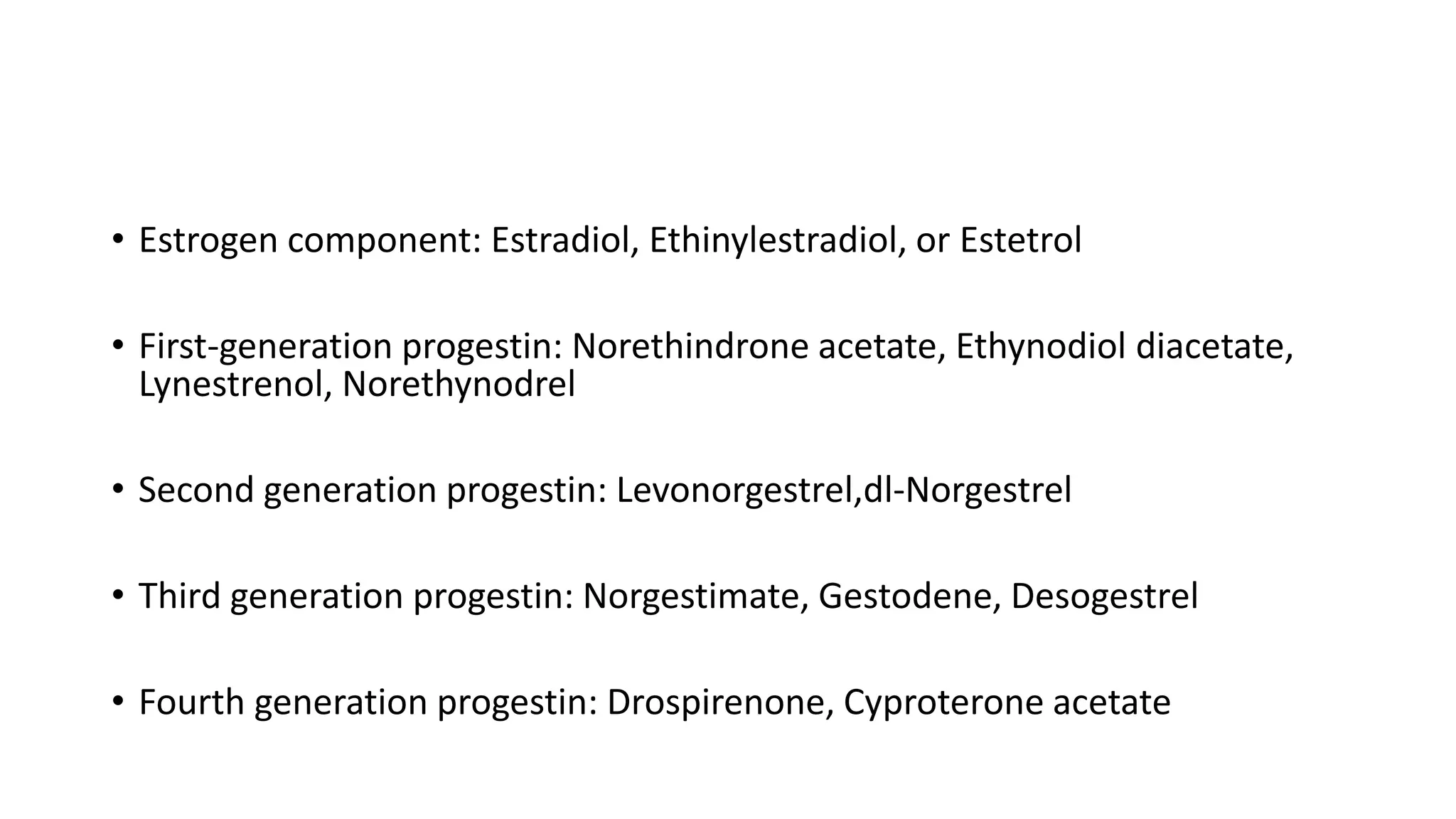 • Estrogen component: Estradiol, Ethinylestradiol, or Estetrol
• First-generation progestin: Norethindrone acetate, Ethynodiol diacetate,
Lynestrenol, Norethynodrel
• Second generation progestin: Levonorgestrel,dl-Norgestrel
• Third generation progestin: Norgestimate, Gestodene, Desogestrel
• Fourth generation progestin: Drospirenone, Cyproterone acetate
 