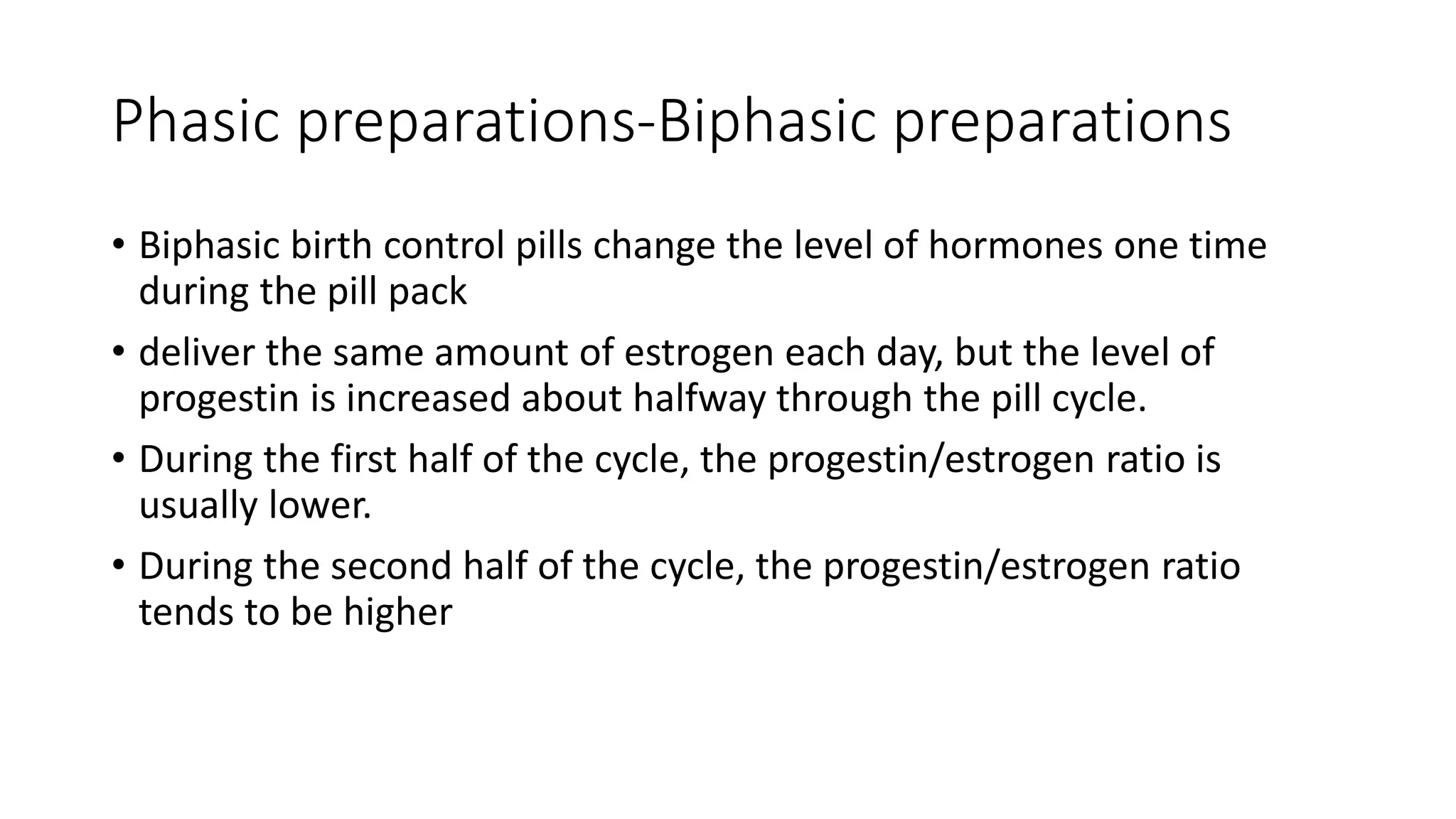 Phasic preparations-Biphasic preparations
• Biphasic birth control pills change the level of hormones one time
during the pill pack
• deliver the same amount of estrogen each day, but the level of
progestin is increased about halfway through the pill cycle.
• During the first half of the cycle, the progestin/estrogen ratio is
usually lower.
• During the second half of the cycle, the progestin/estrogen ratio
tends to be higher
 