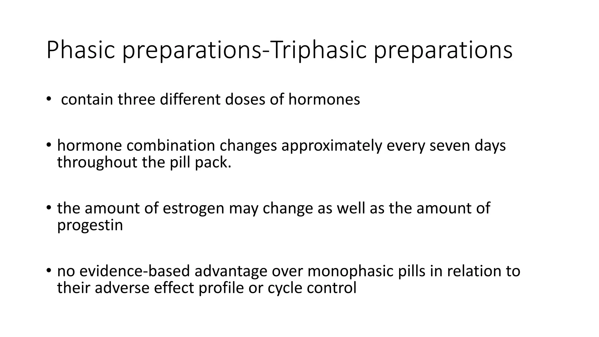 Phasic preparations-Triphasic preparations
• contain three different doses of hormones
• hormone combination changes approximately every seven days
throughout the pill pack.
• the amount of estrogen may change as well as the amount of
progestin
• no evidence-based advantage over monophasic pills in relation to
their adverse effect profile or cycle control
 