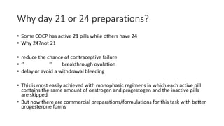 Why day 21 or 24 preparations?
• Some COCP has active 21 pills while others have 24
• Why 24?not 21
• reduce the chance of contraceptive failure
• ‘’ ‘’ breakthrough ovulation
• delay or avoid a withdrawal bleeding
• This is most easily achieved with monophasic regimens in which each active pill
contains the same amount of oestrogen and progestogen and the inactive pills
are skipped
• But now there are commercial preparations/formulations for this task with better
progesterone forms
 