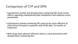 Comparison of CYP and DPN
• Cyproterone acetate and drospirenone containing OCs have similar
effects regarding carbohydrate/lipid metabolism and oxidative stress
parameters.
• Cyproterone acetate containing OCs seem to be more effective to
treat clinical hirsutism in patients with PCOS after 12 months of
treatment
• Both drugs have adrenal influence which is more prominent with
drospirenone containing OCs.
 