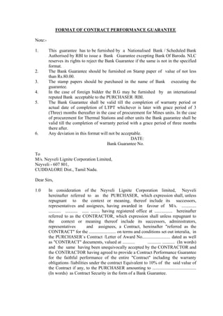FORMAT OF CONTRACT PERFORMANCE GUARANTEE

Note:-

1.       This guarantee has to be furnished by a Nationalised Bank / Scheduled Bank
         Authorised by RBI to issue a Bank Guarantee excepting Bank Of Baroda. NLC
         reserves its rights to reject the Bank Guarantee if the same is not in the specified
         format.
2.       The Bank Guarantee should be furnished on Stamp paper of value of not less
         than Rs.80.00.
3.       The stamp papers should be purchased in the name of Bank executing the
         guarantee.
4.       In the case of foreign bidder the B.G may be furnished by an international
         reputed Bank acceptable to the PURCHASER /RBI.
5.       The Bank Guarantee shall be valid till the completion of warranty period or
         actual date of completion of LTPT whichever is later with grace period of 3
         (Three) months thereafter in the case of procurement for Mines units. In the case
         of procurement for Thermal Stations and other units the Bank guarantee shall be
         valid till the completion of warranty period with a grace period of three months
         there after.
6.       Any deviation in this format will not be acceptable.
                                                       DATE:
                                            Bank Guarantee No.

To
M/s. Neyveli Lignite Corporation Limited,
Neyveli - 607 801,
CUDDALORE Dist., Tamil Nadu.

Dear Sirs,

1.0      In consideration of the Neyveli Lignite Corporation limited, Neyveli
         hereinafter referred to as the PURCHASER, which expression shall, unless
         repugnant to the context or meaning, thereof include its successors,
         representatives and assignees, having awarded in favour of M/s. .............
         ........... ........... ...... ........ having registered office at ................ hereinafter
         referred to as the CONTRACTOR, which expression shall unless repugnant to
         the        context or meaning thereof include its successors, administrators,
         representatives             and assignees, a Contract, hereinafter quot;referred as the
         CONTRACTquot; for the ........................ on terms and conditions set out interalia, in
         the PURCHASER`s Contract /Letter of Award No......................... dated as well
         as quot;CONTRACTquot; documents, valued at ...........                  ............ ........... (In words)
         and the same having been unequivocally accepted by the CONTRACTOR and
         the CONTRACTOR having agreed to provide a Contract Performance Guarantee
         for the faithful performance of the entire quot;Contractquot; including the warranty
         obligations /liabilities under the contract Equivalent to 10% of the said value of
         the Contract if any, to the PURCHASER amounting to .......................................
         (In words) as Contract Security in the form of a Bank Guarantee.
 
