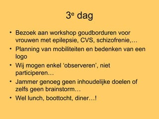 3e
dag
• Bezoek aan workshop goudborduren voor
vrouwen met epilepsie, CVS, schizofrenie,…
• Planning van mobiliteiten en bedenken van een
logo
• Wij mogen enkel ‘observeren’, niet
participeren…
• Jammer genoeg geen inhoudelijke doelen of
zelfs geen brainstorm…
• Wel lunch, boottocht, diner…!
 