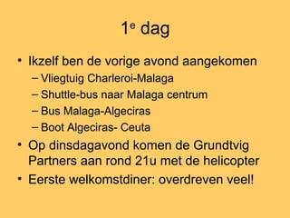 1e
dag
• Ikzelf ben de vorige avond aangekomen
– Vliegtuig Charleroi-Malaga
– Shuttle-bus naar Malaga centrum
– Bus Malaga-Algeciras
– Boot Algeciras- Ceuta
• Op dinsdagavond komen de Grundtvig
Partners aan rond 21u met de helicopter
• Eerste welkomstdiner: overdreven veel!
 