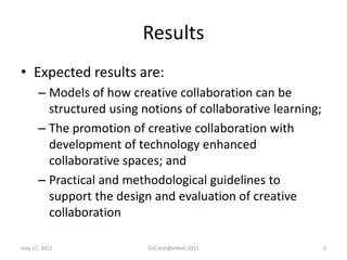 ResultsExpected results are:Models of how creative collaboration can be structured using notions of collaborative learning;The promotion of creative collaboration with development of technology enhanced collaborative spaces; andPractical and methodological guidelines to support the design and evaluation of creative collaborationmay 17, 2011CoCreat@eVent.20113