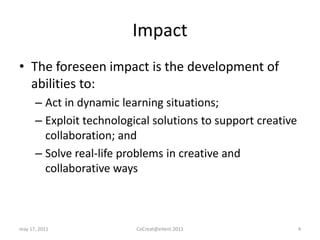ImpactThe foreseen impact is the development of abilities to:Act in dynamic learning situations;Exploit technological solutions to support creative collaboration; andSolve real-life problems in creative and collaborative waysmay 17, 2011CoCreat@eVent.20114