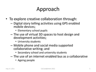 ApproachTo explore creative collaboration through:Digital story telling activities using GPS enabled mobile devices;Elementary school pupilsThe use of virtual 3D spaces to host design and development activities;University studentsMobile phone and social media supported collaborative writing; andSecondary school and university studentsThe use of an internet enabled bus as a collaborativeAgeing peoplemay 17, 2011CoCreat@eVent.20115