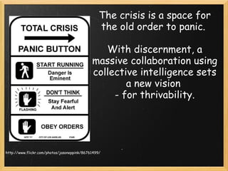 The crisis is a space for the old order to panic.  With discernment, a massive collaboration using collective intelligence sets a new vision  - for thrivability. http://www.flickr.com/photos/jasoneppink/86761499/ 