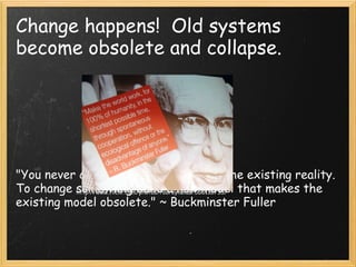Change happens!  Old systems become obsolete and collapse.                 "You never change things by fighting the existing reality. To change something build a new model that makes the existing model obsolete." ~ Buckminster Fuller http://www.flickr.com/photos/rooreynolds/560116735/ 