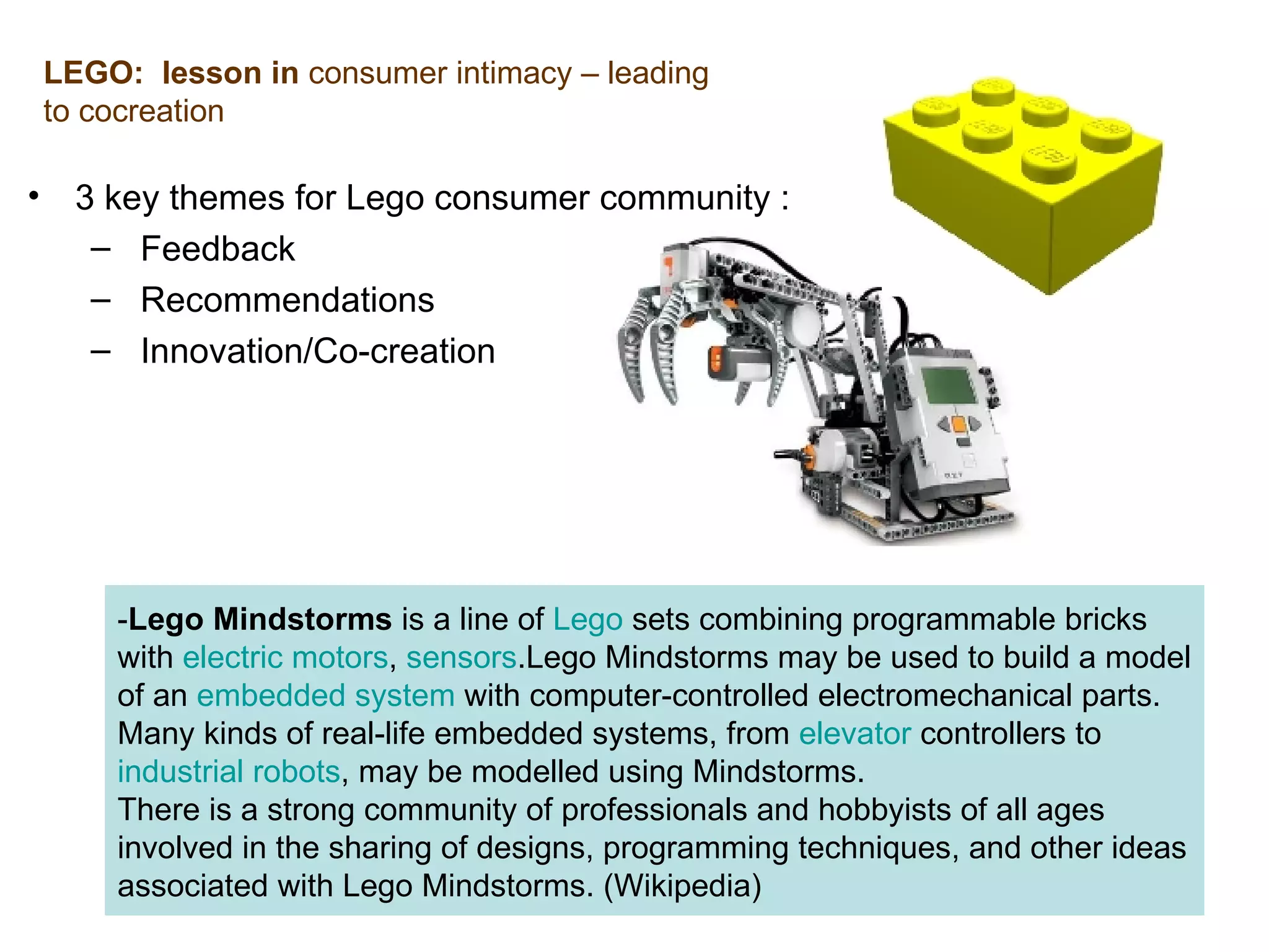 3 key themes for Lego consumer community : Feedback Recommendations Innovation/Co-creation LEGO:  lesson in  consumer intimacy – leading to cocreation - Lego Mindstorms  is a line of  Lego  sets combining programmable bricks with  electric motors ,  sensors .Lego Mindstorms may be used to build a model of an  embedded system  with computer-controlled electromechanical parts. Many kinds of real-life embedded systems, from  elevator  controllers to  industrial robots , may be modelled using Mindstorms. There is a strong community of professionals and hobbyists of all ages involved in the sharing of designs, programming techniques, and other ideas associated with Lego Mindstorms.  (Wikipedia) 