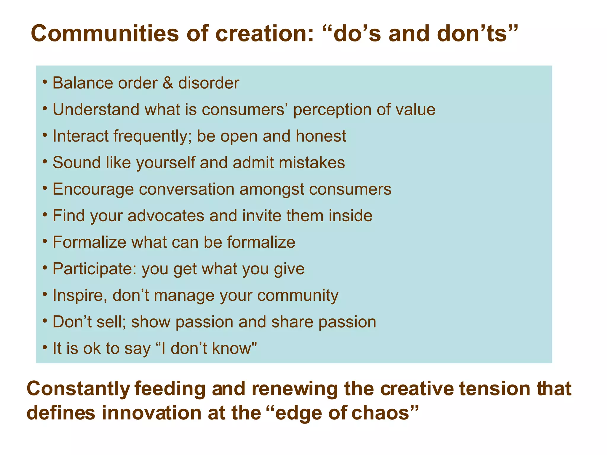 Communities of creation: “do’s and don’ts” Balance order & disorder  Understand what is consumers’ perception of value Interact frequently; be open and honest Sound like yourself and admit mistakes Encourage conversation amongst consumers Find your advocates and invite them inside Formalize what can be formalize Participate: you get what you give Inspire, don’t manage your community Don’t sell; show passion and share passion It is ok to say “I don’t know&quot; Constantly feeding and renewing the creative tension that defines innovation at the “edge of chaos” 