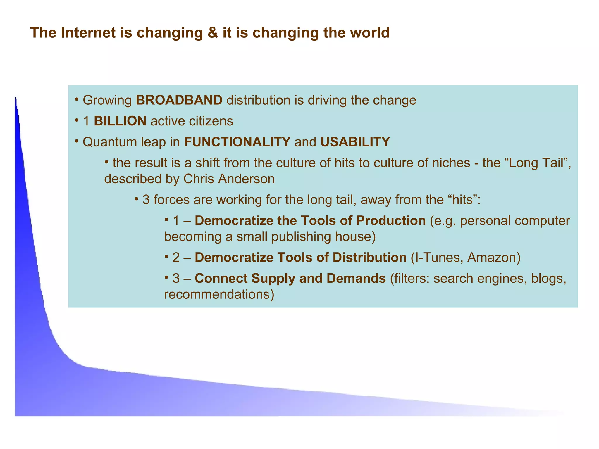 The Internet is changing & it is changing the world Growing  BROADBAND  distribution is driving the change 1  BILLION  active citizens Quantum leap in  FUNCTIONALITY  and  USABILITY the result is a shift from the culture of hits to culture of niches - the “Long Tail”, described by Chris Anderson 3 forces are working for the long tail, away from the “hits”: 1 –  Democratize the Tools of Production  (e.g. personal computer becoming a small publishing house) 2 –  Democratize Tools of Distribution  (I-Tunes, Amazon) 3 –  Connect Supply and Demands  (filters: search engines, blogs, recommendations) 