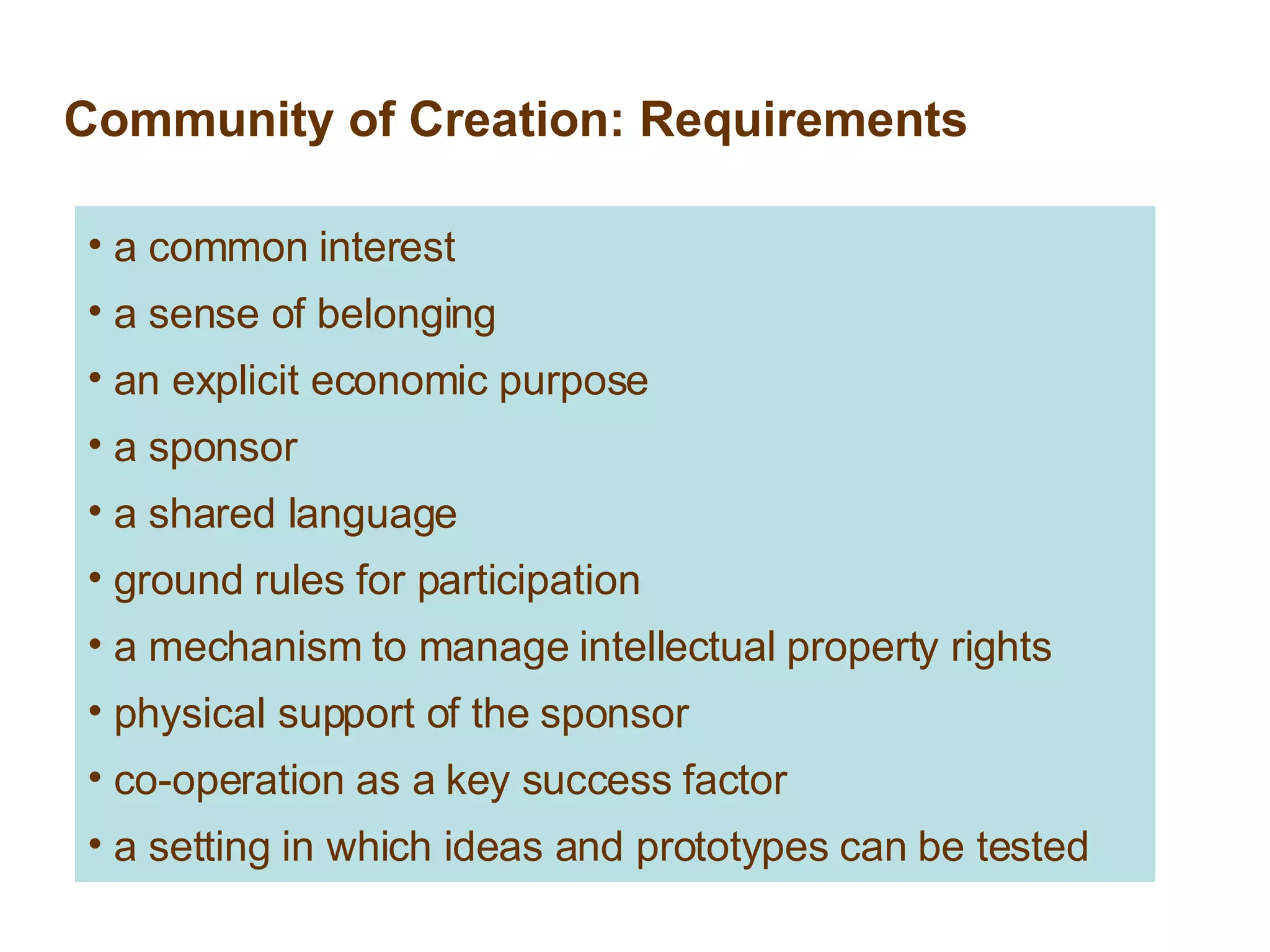 Community of Creation: Requirements a common interest a sense of belonging an explicit economic purpose a sponsor a shared language ground rules for participation a mechanism to manage intellectual property rights physical support of the sponsor co-operation as a key success factor a setting in which ideas and prototypes can be tested 