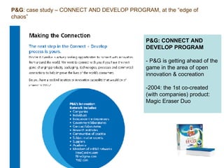 P&G: CONNECT AND DEVELOP PROGRAM - P&G is getting ahead of the game in the area of open innovation & cocreation -2004: the 1st co-created (with companies) product: Magic Eraser Duo   P&G : case study – CONNECT AND DEVELOP PROGRAM, at the “edge of chaos” 