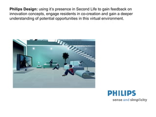 Philips Design :  us ing  it’s presence in Second Life to gain feedback on innovation concepts, engage residents in co-creation and gain a deeper understanding of potential opportunities in this virtual environment.  