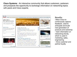 Cisco Systems :  An interactive community that allows customers, parteners and prospects the opportunity to exchange information on networking topics with peers and Cisco experts.  Benefits:  Allow Cisco to continuously capture feedback, used to anticipate and build next generation of products and solutionjs Gain information on networking trends, which is used in marketing, sales, engineering Grow customer and partner loyalty  