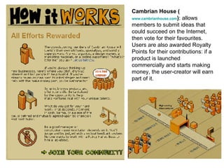 Cambrian House ( www.cambrianhouse.com ) : allows members to submit ideas that could succeed on the Internet, then vote for their favourites. Users are also awarded Royalty Points for their contributions: if a product is launched commercially and starts making money, the user-creator will earn part of it. 