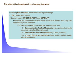 The Internet is changing & it is changing the world Growing  BROADBAND  distribution is driving the change 1  BILLION  active citizens Quantum leap in  FUNCTIONALITY  and  USABILITY the result is a shift from the culture of hits to culture of niches - the “Long Tail”, described by Chris Anderson 3 forces are working for the long tail, away from the “hits”: 1 –  Democratize the Tools of Production  (e.g. personal computer becoming a small publishing house) 2 –  Democratize Tools of Distribution  (I-Tunes, Amazon) 3 –  Connect Supply and Demands  (filters: search engines, blogs, recommendations) 