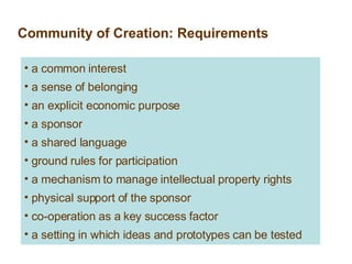 Community of Creation: Requirements a common interest a sense of belonging an explicit economic purpose a sponsor a shared language ground rules for participation a mechanism to manage intellectual property rights physical support of the sponsor co-operation as a key success factor a setting in which ideas and prototypes can be tested 