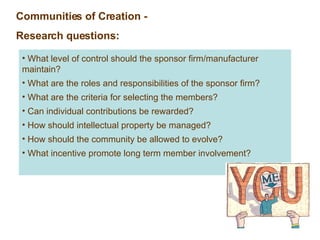 Communities of Creation - Research questions: What level of control should the sponsor firm/manufacturer maintain? What are the roles and responsibilities of the sponsor firm? What are the criteria for selecting the members? Can individual contributions be rewarded? How should intellectual property be managed? How should the community be allowed to evolve? What incentive promote long term member involvement? 
