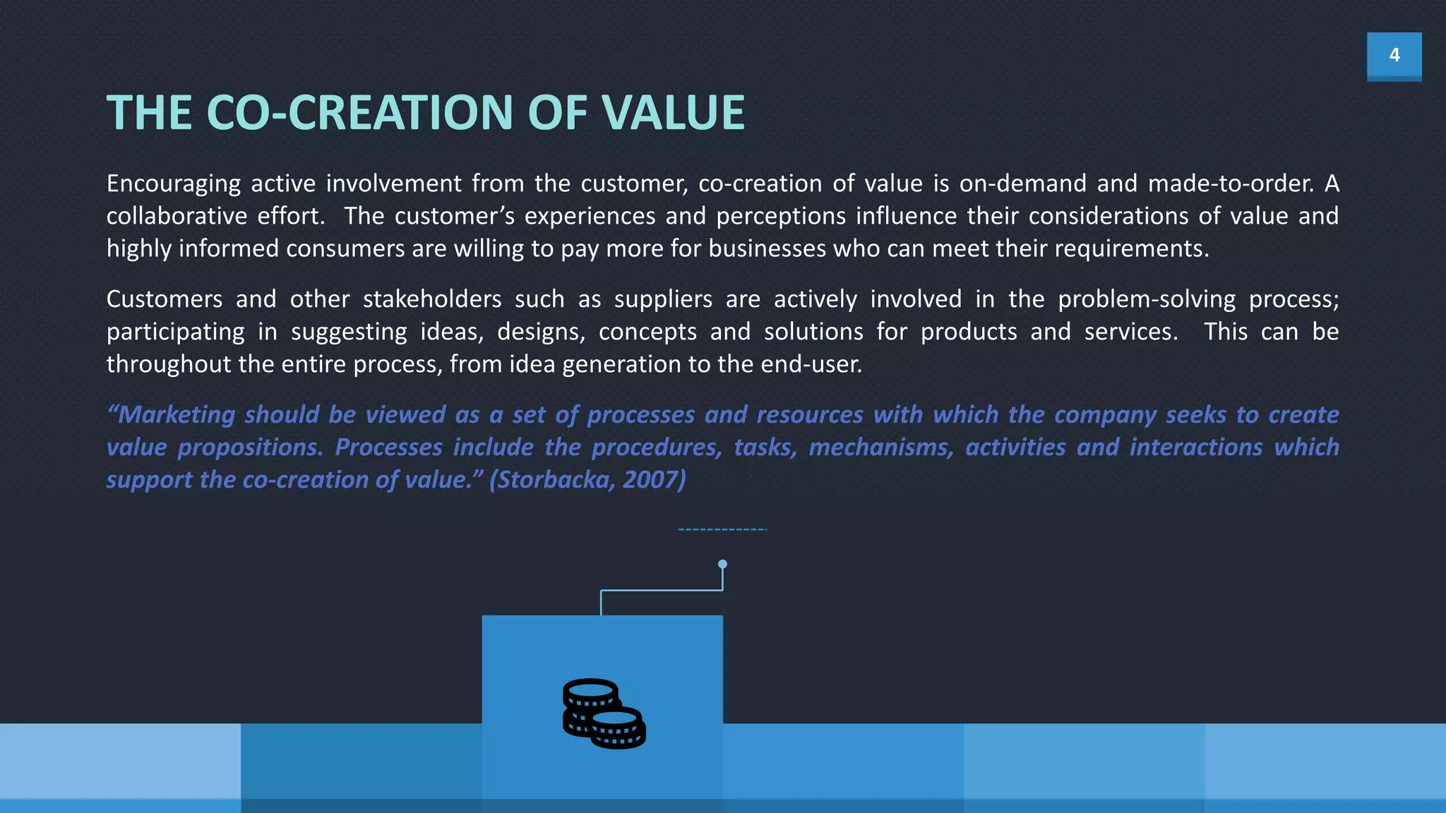 4
THE CO-CREATION OF VALUE
Encouraging active involvement from the customer, co-creation of value is on-demand and made-to-order. A
collaborative effort. The customer’s experiences and perceptions influence their considerations of value and
highly informed consumers are willing to pay more for businesses who can meet their requirements.
Customers and other stakeholders such as suppliers are actively involved in the problem-solving process;
participating in suggesting ideas, designs, concepts and solutions for products and services. This can be
throughout the entire process, from idea generation to the end-user.
“Marketing should be viewed as a set of processes and resources with which the company seeks to create
value propositions. Processes include the procedures, tasks, mechanisms, activities and interactions which
support the co-creation of value.” (Storbacka, 2007)
 