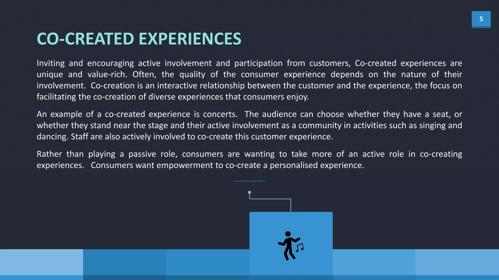 5
Inviting and encouraging active involvement and participation from customers, Co-created experiences are
unique and value-rich. Often, the quality of the consumer experience depends on the nature of their
involvement. Co-creation is an interactive relationship between the customer and the experience, the focus on
facilitating the co-creation of diverse experiences that consumers enjoy.
An example of a co-created experience is concerts. The audience can choose whether they have a seat, or
whether they stand near the stage and their active involvement as a community in activities such as singing and
dancing. Staff are also actively involved to co-create this customer experience.
Rather than playing a passive role, consumers are wanting to take more of an active role in co-creating
experiences. Consumers want empowerment to co-create a personalised experience.
CO-CREATED EXPERIENCES
 