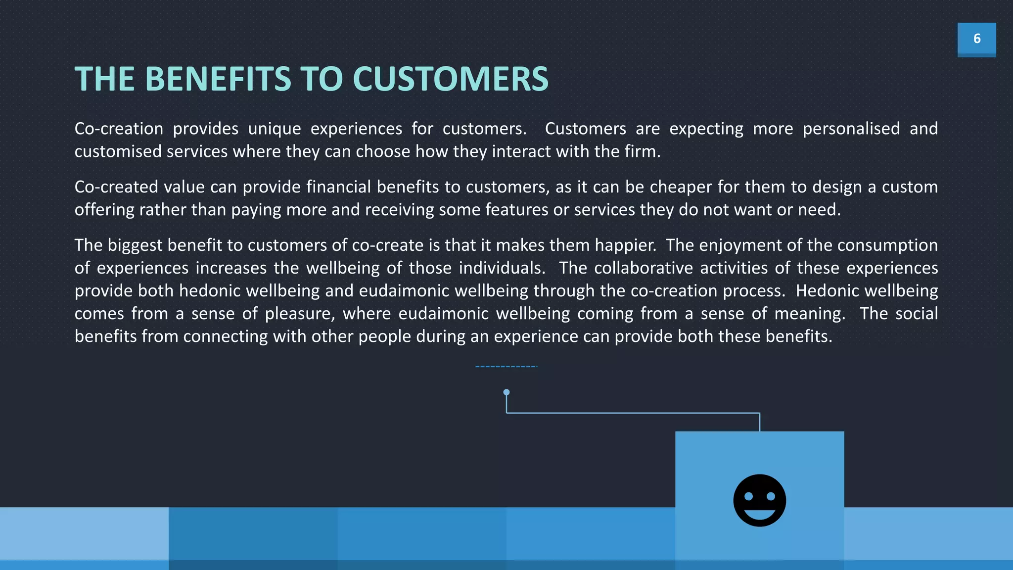 6
Co-creation provides unique experiences for customers. Customers are expecting more personalised and
customised services where they can choose how they interact with the firm.
Co-created value can provide financial benefits to customers, as it can be cheaper for them to design a custom
offering rather than paying more and receiving some features or services they do not want or need.
The biggest benefit to customers of co-create is that it makes them happier. The enjoyment of the consumption
of experiences increases the wellbeing of those individuals. The collaborative activities of these experiences
provide both hedonic wellbeing and eudaimonic wellbeing through the co-creation process. Hedonic wellbeing
comes from a sense of pleasure, where eudaimonic wellbeing coming from a sense of meaning. The social
benefits from connecting with other people during an experience can provide both these benefits.
THE BENEFITS TO CUSTOMERS
 