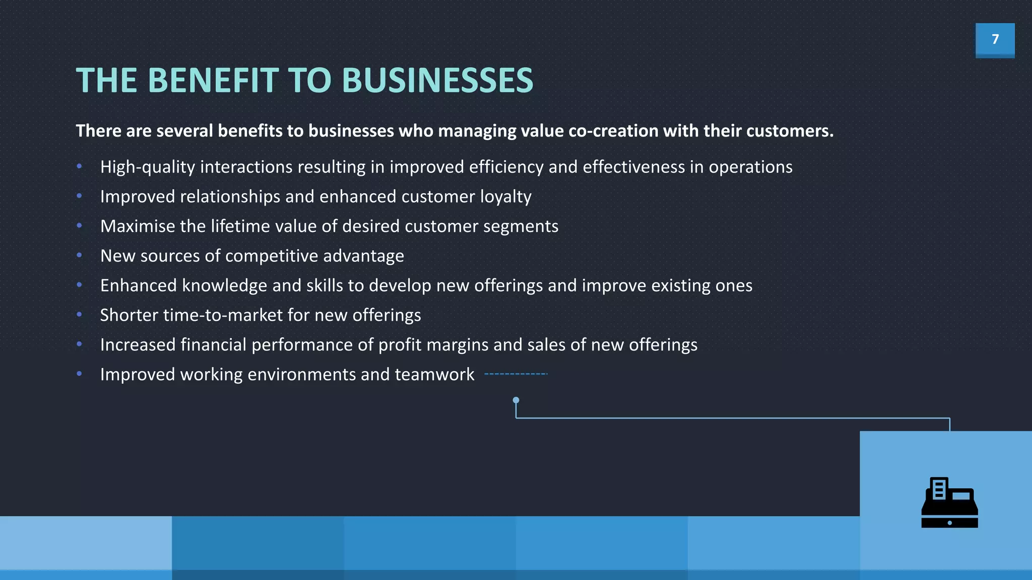 7
There are several benefits to businesses who managing value co-creation with their customers.
• High-quality interactions resulting in improved efficiency and effectiveness in operations
• Improved relationships and enhanced customer loyalty
• Maximise the lifetime value of desired customer segments
• New sources of competitive advantage
• Enhanced knowledge and skills to develop new offerings and improve existing ones
• Shorter time-to-market for new offerings
• Increased financial performance of profit margins and sales of new offerings
• Improved working environments and teamwork
THE BENEFIT TO BUSINESSES
 