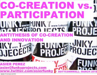CO-CREATION vs.
PARTICIPATION
ANTITHESIS OF CO-CREATION
AND INNOVATION




ASIER PEREZ
asier@funkyprojects.com
www.twitter.com/asierfunky   DOTTCORNWALL- MARCH 2010
sábado 27 de marzo de 2010
 