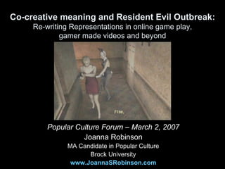 Co-creative meaning and Resident Evil Outbreak: Re-writing Representations in online game play, gamer made videos and beyond Popular Culture Forum – March 2, 2007 Joanna Robinson MA Candidate in Popular Culture Brock University www.JoannaSRobinson.com 