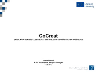 CoCreat
ENABLING CREATIVE COLLABORATION THROUGH SUPPORTIVE TECHNOLOGIES




                            Tommi Inkilä
                  M.Sc. Economics, Project manager
                             15.2.2013
 