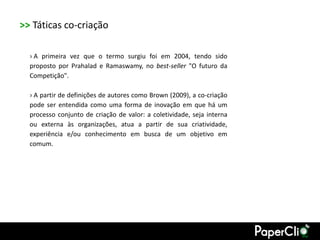 >> Táticas co-criação

  › A primeira vez que o termo surgiu foi em 2004, tendo sido
  proposto por Prahalad e Ramaswamy, no best-seller "O futuro da
  Competição".

  › A partir de definições de autores como Brown (2009), a co-criação
  pode ser entendida como uma forma de inovação em que há um
  processo conjunto de criação de valor: a coletividade, seja interna
  ou externa às organizações, atua a partir de sua criatividade,
  experiência e/ou conhecimento em busca de um objetivo em
  comum.
 