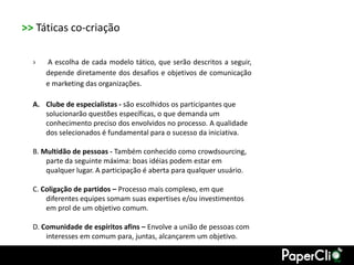 >> Táticas co-criação

  ›   A escolha de cada modelo tático, que serão descritos a seguir,
      depende diretamente dos desafios e objetivos de comunicação
      e marketing das organizações.

  A. Clube de especialistas - são escolhidos os participantes que
     solucionarão questões específicas, o que demanda um
     conhecimento preciso dos envolvidos no processo. A qualidade
     dos selecionados é fundamental para o sucesso da iniciativa.

  B. Multidão de pessoas - Também conhecido como crowdsourcing,
      parte da seguinte máxima: boas idéias podem estar em
      qualquer lugar. A participação é aberta para qualquer usuário.

  C. Coligação de partidos – Processo mais complexo, em que
      diferentes equipes somam suas expertises e/ou investimentos
      em prol de um objetivo comum.

  D. Comunidade de espíritos afins – Envolve a união de pessoas com
      interesses em comum para, juntas, alcançarem um objetivo.
 