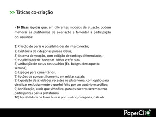 >> Táticas co-criação

  › 10 Dicas rápidas que, em diferentes modelos de atuação, podem
  melhorar as plataformas de co-criação e fomentar a participação
  dos usuários:

  1) Criação de perfis e possibilidades de interconexão;
  2) Existência de categorias para as ideias;
  3) Sistema de votação, com exibição de rankings diferenciados;
  4) Possibilidade de ‘favoritar’ ideias preferidas;
  5) Atribuição de status aos usuários (Ex. badges, destaque da
  semana);
  6) Espaços para comentários;
  7) Botões de compartilhamento em mídias sociais;
  8) Exposição de atividades recentes na plataforma, com opção para
  visualizar exclusivamente o que foi feito por um usuário específico;
  9) Bonificação, ainda que simbólica, para os que trouxerem outros
  participantes para a plataforma;
  10) Possibilidade de fazer buscas por usuário, categoria, data etc.
 