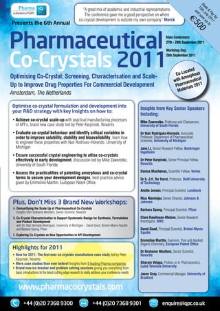 Bo t h J a v e
                                                         “A	great	mix	of	academic	and	industrial	representations.




                                                                                                                                                ok ul up
                                                                                                                                                15 d s

                                                                                                                                                  & y 2 to
                                                                                                                                                   an
                                                          The	conference	gave	me	a	good	perspective	on	where




                                                                                                                                                     Pa 01
                                                                                                                                                       yb 1
                                                       co-crystal	development	is	outside	my	own	company”	Merck




                                                                                                                                                         y
                                                                                                                                       €
Presents the 6th Annual




                                                                                                                                            50
Pharmaceutical




                                                                                                                                                  0
                                                                                                                        Main Conference:
                                                                                                                        27th - 28th September 2011




Co-Crystals 2011
                                                                                                                        Workshop Day:
                                                                                                                        26th September 2011



                                                                                                                                     cated
                                                                                                                               C o-Lo phous
Optimising Co-Crystal; Screening, Characterisation and Scale-                                                                      Amo
                                                                                                                                       r    l
                                                                                                                              with aceutica
Up to Improve Drug Properties For Commercial Development                                                                            m
                                                                                                                               Phar ials 2011
                                                                                                                                     r
                                                                                                                                Mate
Amsterdam, The Netherlands

Optimise co-crystal formulation and development into                                                 Insights from Key Senior Speakers
your R&D strategy with key insights on how to:
                                                                                                     Including:
•	Achieve co-crystal scale-up	with	practical	manufacturing	processes		                               Mike Zaworotko,	Professor	and	Chairperson,	
	 of	API’s,	brand	new	case	study	led	by	Peter	Karpinski,	Novartis                                    University of South Florida
	
•	Evaluate co-crystal behaviour and identify critical variables in                                   Dr Nair Rodriguez-Hornedo,	Associate	
  order to improve solubility, stability and bioavailability,	learn	how		                            Professor,	Department	of	Pharmaceutical	
	 to	engineer	these	properties	with	Nair	Rodriuez-Horendo,	University	of		                           Sciences,	University of Michigan
	 Michigan                                                                                           Jane Li,	Senior	Research	Fellow,	Boehringer
	                                                                                                    Ingelheim
•	Ensure successful crystal engineering to utlise co-crystals
  effectively in early development,	discussion	led	by	Mike	Zaworotko,		                              Dr Peter Karpinski, Senior	Principal	Fellow,	
	 University	of	South	Florida                                                                        Novartis
	
•	Assess the practicalities of patenting amorphous and co-crystal                                    Danius Macikenas, Scientific	Fellow,	Vertex
  forms to secure your development designs,	best	practice	advice		                                   Dr Ir. J.H. Ter Horst,	Professor,	Delft University
	 given	by	Emmeline	Marttin,	European	Patent	Office                                                  of Technology

                                                                                                     Anette Jensen,	Principal	Scientist,	Lundbeck

                                                                                                     Nico Niemiejer,	Senior	Director,	Johnson &
 Plus, Don’t Miss 3 Brand New Workshops:                                                             Johnson
 A. Demystifying the Scale Up of Pharmaceutical Co-Crystals                                          Barbara Spong,	Principal	Scientist,	Pfizer
    Insights	from Grahame	Woollam,	Senior	Scientist,	Novartis
 B. Co-Crystal Characterisation to Support Systematic Design for Synthesis, Formulation              Clare Rawlinson-Malone,	Senior	Research	
    and Product Development                                                                          Investigator,	BMS
    with Dr.	Nair	Hornedo-Rodriguez,	University	of	Michigan	-		David	Good,	Bristol-Myers-Squibb	
 	 and	Barbara	Spong,	Pfizer                                                                         David Good, Principal	Scientist,	Bristol-Myers
                                                                                                     Squibb
 C. Exploring Co-Crystals as New Opportunities in API Development
                                                                                                     Emmeline Marttin,	Examiner,	Pure	and	Applied	
                                                                                                     Organic	Chemistry,	European Patent Office
Highlights for 2011
                                                                                                     Dr Grahame Woollam, Senior	Scientist,	
 •	New for 2011: The first ever co-crystals manufacture case study led	by	Peter		                    Novartis
 	 Karpinski,	Novartis
 •	More case studies than ever before! Insights	from	9	leading	Pharma	companies	                     Sitaram Velaga,	Profess	or	in	Pharmaceutics,	
                                                                                                     Luleä Tekniska University
 •	Brand new ice breaker and problem solving sessions	giving	you	everything	from		
 	 basic	introductions	to	the	latest	cutting	edge	research	to	really	address	your	conference	needs   Jason Gray, Commercial	Manager,	University of
                                                                                                     Bradford

     www.pharmacocrystals.com
         +44 (0)20 7368 9300                                      +44 (0)20 7368 9301                                enquire@iqpc.co.uk
 