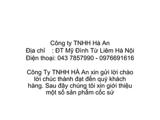 Công ty TNHH Hà An Địa chỉ  : ĐT Mỹ Đình Từ Liêm Hà Nội Điện thoại: 043 7857990 - 0976691616 Công Ty TNHH HÀ An xin gửi lời chào lời chúc thành đạt đến quý khách hàng. Sau đây chúng tôi xin giới thiệu một số sản phẩm cốc sứ 