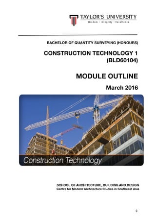 0
BACHELOR OF QUANTITY SURVEYING (HONOURS)
CONSTRUCTION TECHNOLOGY 1
(BLD60104)
MODULE OUTLINE
March 2016
SCHOOL OF ARCHITECTURE, BUILDING AND DESIGN
Centre for Modern Architecture Studies in Southeast Asia
 
