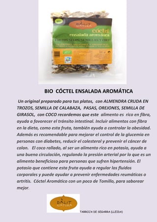 BIO CÓCTEL ENSALADA AROMÁTICA
Un original preparado para tus platos, con ALMENDRA CRUDA EN TROZOS, SEMILLA DE CALABAZA, PASAS, OREJONES, SEMILLA DE GIRASOL, con COCO recordemos que este alimento es rico en fibra, ayuda a favorecer el tránsito intestinal. Incluir alimentos con fibra en la dieta, como esta fruta, también ayuda a controlar la obesidad. Además es recomendable para mejorar el control de la glucemia en personas con diabetes, reducir el colesterol y prevenir el cáncer de colon. El coco rallado, al ser un alimento rico en potasio, ayuda a una buena circulación, regulando la presión arterial por lo que es un alimento beneficioso para personas que sufren hipertensión. El potasio que contiene esta fruta ayuda a regular los fluidos corporales y puede ayudar a prevenir enfermedades reumáticas o artritis. Cóctel Aromático con un poco de Tomillo, para saborear mejor.
TARROJA DE SEGARRA (LLEIDA)