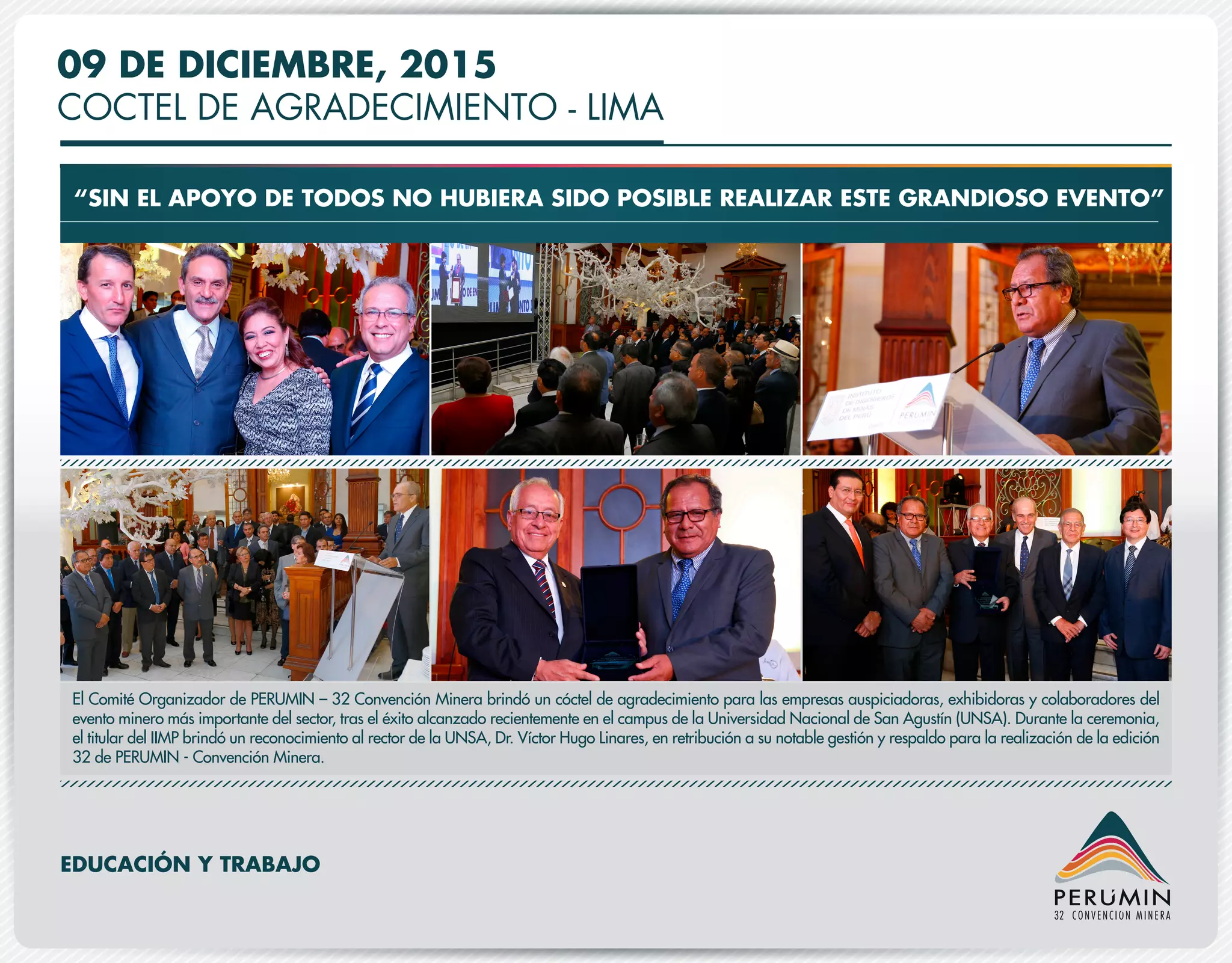 09 DE DICIEMBRE, 2015
COCTEL DE AGRADECIMIENTO - LIMA
“SIN EL APOYO DE TODOS NO HUBIERA SIDO POSIBLE REALIZAR ESTE GRANDIOSO EVENTO”
El Comité Organizador de PERUMIN – 32 Convención Minera brindó un cóctel de agradecimiento para las empresas auspiciadoras, exhibidoras y colaboradores del
evento minero más importante del sector, tras el éxito alcanzado recientemente en el campus de la Universidad Nacional de San Agustín (UNSA). Durante la ceremonia,
el titular del IIMP brindó un reconocimiento al rector de la UNSA, Dr. Víctor Hugo Linares, en retribución a su notable gestión y respaldo para la realización de la edición
32 de PERUMIN - Convención Minera.
EDUCACIÓN Y TRABAJO